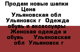 Продам новые шапки › Цена ­ 1 000 - Ульяновская обл., Ульяновск г. Одежда, обувь и аксессуары » Женская одежда и обувь   . Ульяновская обл.,Ульяновск г.